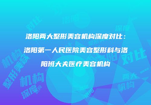 洛阳两大整形美容机构深度对比：洛阳第一人民医院美容整形科与洛阳班大夫医疗美容机构