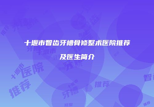 十堰市智齿牙槽骨修整术医院推荐及医生简介