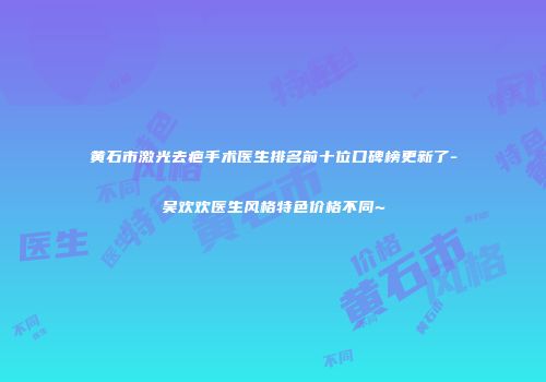 黄石市激光去疤手术医生排名前十位口碑榜更新了-吴欢欢医生风格特色价格不同~