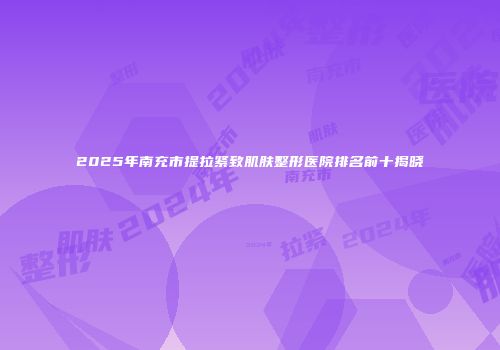 2025年南充市提拉紧致肌肤整形医院排名前十揭晓