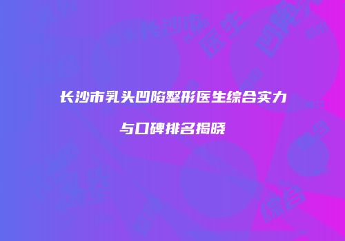 长沙市乳头凹陷整形医生综合实力与口碑排名揭晓