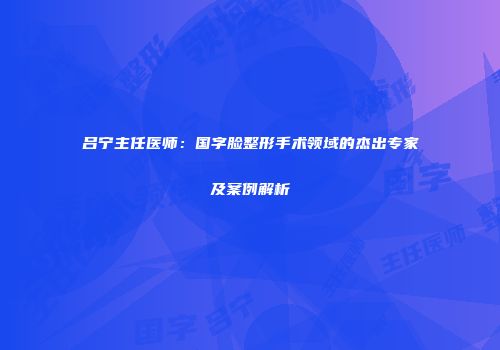 吕宁主任医师：国字脸整形手术领域的杰出专家及案例解析