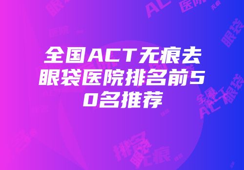 全国ACT无痕去眼袋医院排名前50名推荐