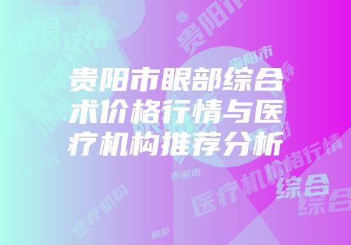 贵阳市眼部综合术价格行情与医疗机构推荐分析
