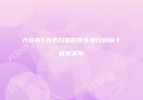 六安市E光美白整形医生排行榜前十权威发布