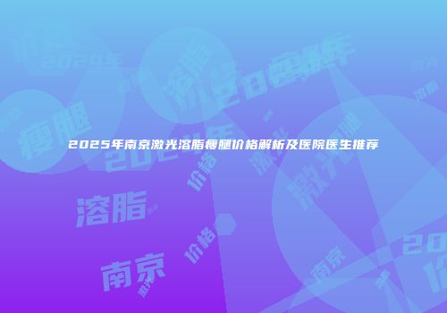 2025年南京激光溶脂瘦腿价格解析及医院医生推荐