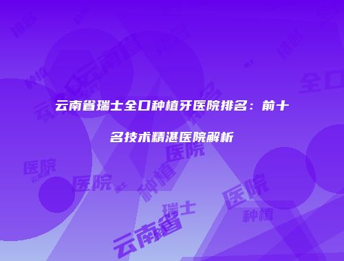 云南省瑞士全口种植牙医院排名：前十名技术精湛医院解析