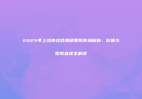 2025年上饶市综合鼻部整形市场解析：价格与医院选择全解读