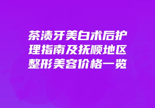 茶渍牙美白术后护理指南及抚顺地区整形美容价格一览