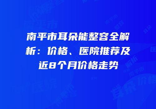 南平市耳朵能整容全解析：价格、医院推荐及近8个月价格走势