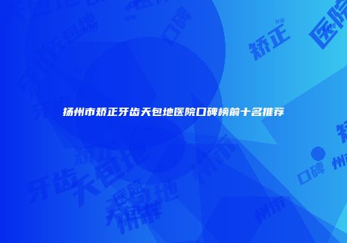 扬州市矫正牙齿天包地医院口碑榜前十名推荐