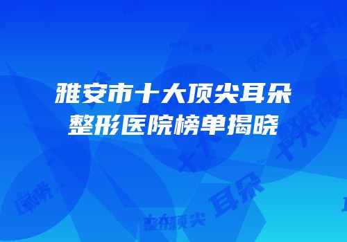 雅安市十大顶尖耳朵整形医院榜单揭晓