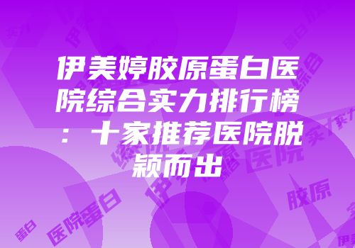 伊美婷胶原蛋白医院综合实力排行榜：十家推荐医院脱颖而出