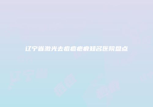 辽宁省激光去痘痘疤痕知名医院盘点