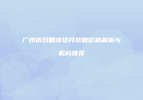 广州市双眼皮切开修复价格解析与机构推荐