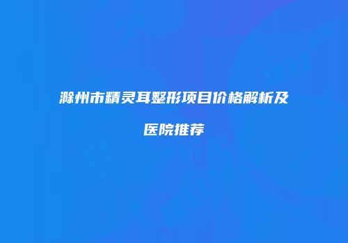 滁州市精灵耳整形项目价格解析及医院推荐