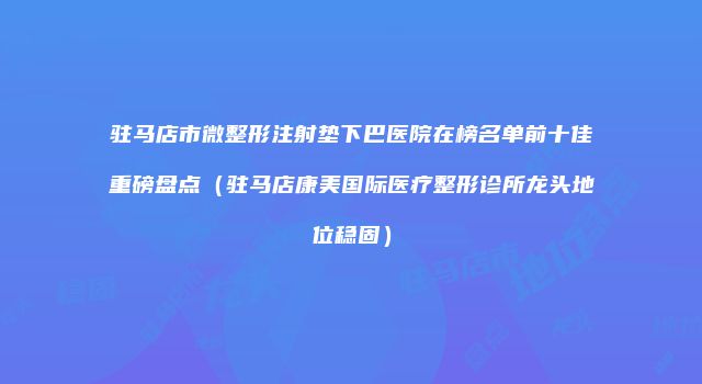驻马店市微整形注射垫下巴医院在榜名单前十佳重磅盘点（驻马店康美国际医疗整形诊所龙头地位稳固）