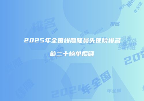 2025年全国线雕隆鼻头医院排名前二十榜单揭晓