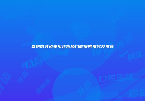 阜阳市牙齿歪纠正优质口腔医院排名及推荐
