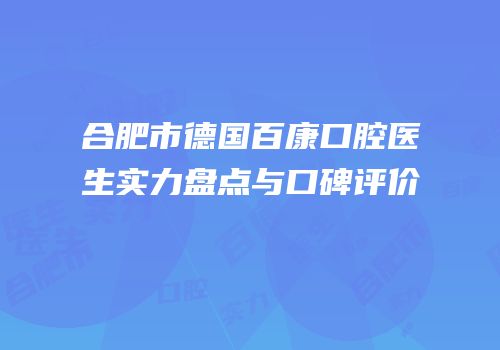 合肥市德国百康口腔医生实力盘点与口碑评价