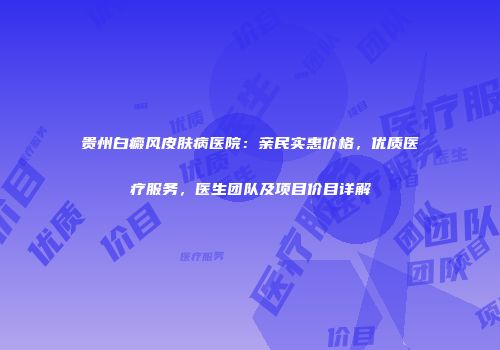 贵州白癜风皮肤病医院：亲民实惠价格，优质医疗服务，医生团队及项目价目详解