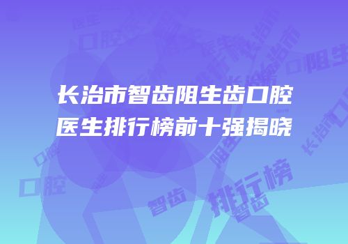 长治市智齿阻生齿口腔医生排行榜前十强揭晓