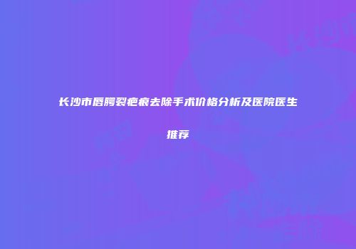 长沙市唇腭裂疤痕去除手术价格分析及医院医生推荐