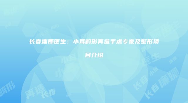 长春廉娜医生：小耳畸形再造手术专家及整形项目介绍