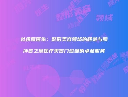杜承隆医生：整形美容领域的翘楚与腾冲容之琳医疗美容门诊部的卓越服务