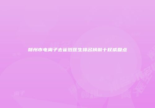 赣州市电离子去雀斑医生排名榜前十权威盘点