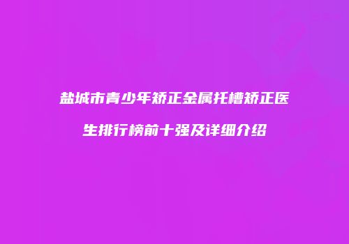 盐城市青少年矫正金属托槽矫正医生排行榜前十强及详细介绍
