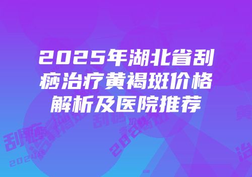 2025年湖北省刮痧治疗黄褐斑价格解析及医院推荐