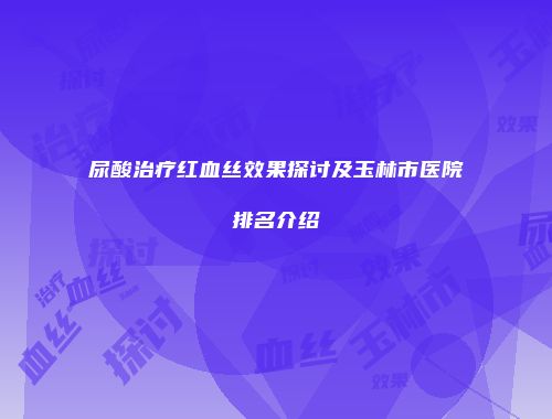 尿酸治疗红血丝效果探讨及玉林市医院排名介绍