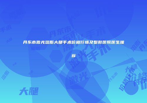 丹东市激光溶脂大腿手术价格行情及整形医院医生推荐