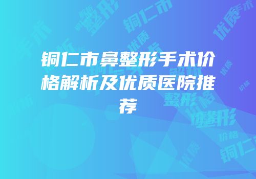 铜仁市鼻整形手术价格解析及优质医院推荐