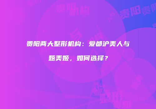 贵阳两大整形机构：爱都沪美人与甄美姬，如何选择？
