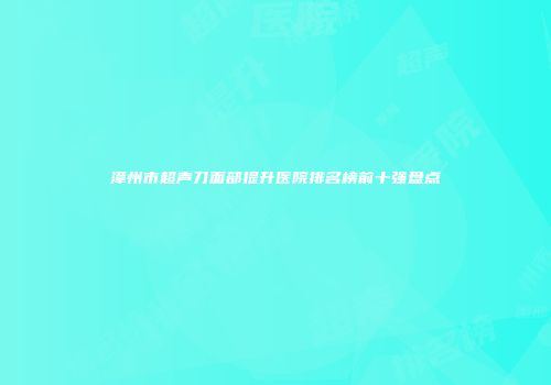 漳州市超声刀面部提升医院排名榜前十强盘点