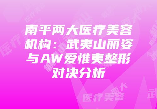 南平两大医疗美容机构：武夷山丽姿与AW爱惟夷整形对决分析