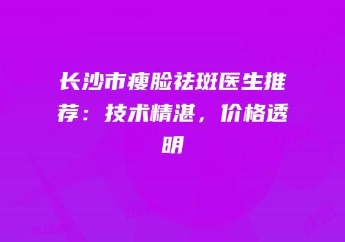 长沙市瘦脸祛斑医生推荐：技术精湛，价格透明
