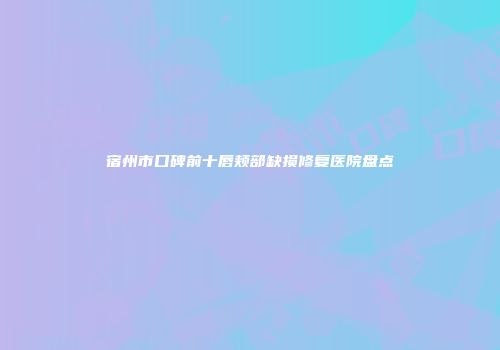 宿州市口碑前十唇颊部缺损修复医院盘点