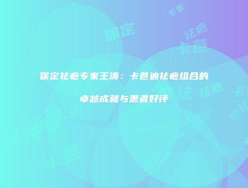 保定祛疤专家王涛：卡芭迪祛疤组合的卓越成就与患者好评