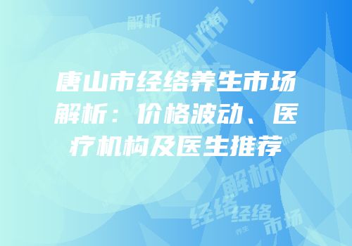 唐山市经络养生市场解析：价格波动、医疗机构及医生推荐