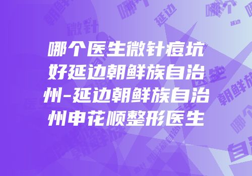 哪个医生微针痘坑好延边朝鲜族自治州-延边朝鲜族自治州申花顺整形医生