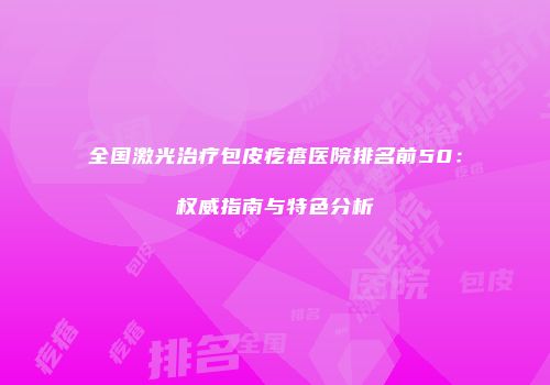 全国激光治疗包皮疙瘩医院排名前50：权威指南与特色分析