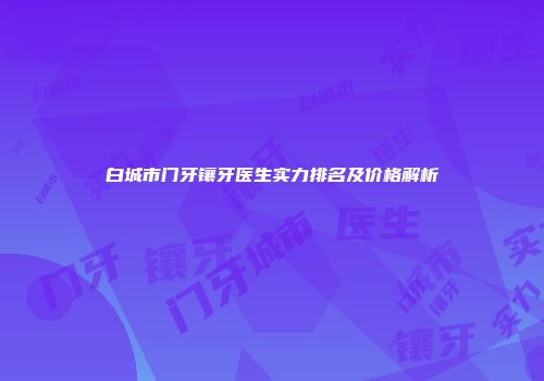 白城市门牙镶牙医生实力排名及价格解析