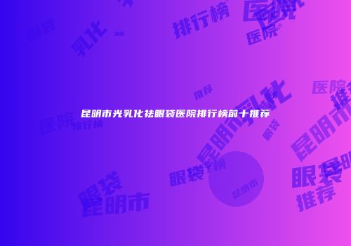 昆明市光乳化祛眼袋医院排行榜前十推荐