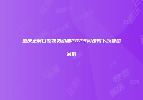 重庆正舸口腔收费明细2025同步附下颌智齿案例
