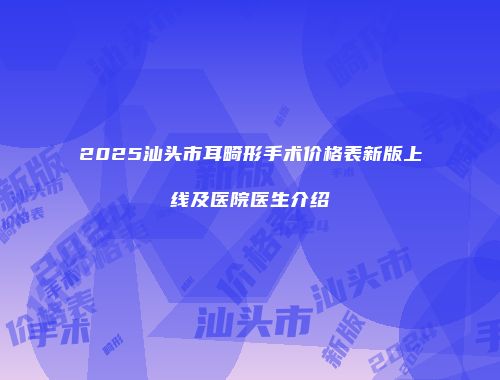 2025汕头市耳畸形手术价格表新版上线及医院医生介绍