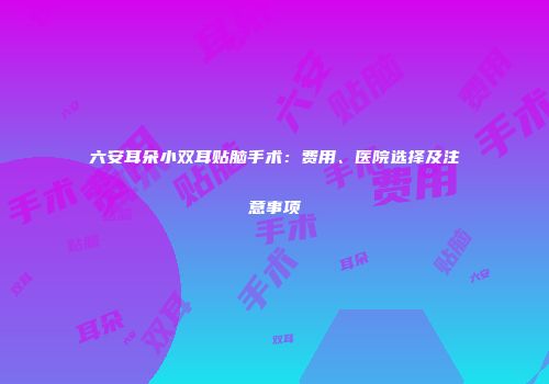 六安耳朵小双耳贴脑手术：费用、医院选择及注意事项