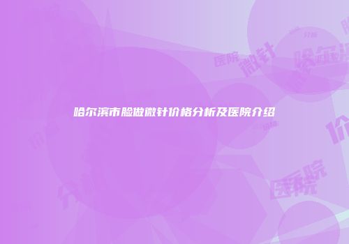 哈尔滨市脸做微针价格分析及医院介绍